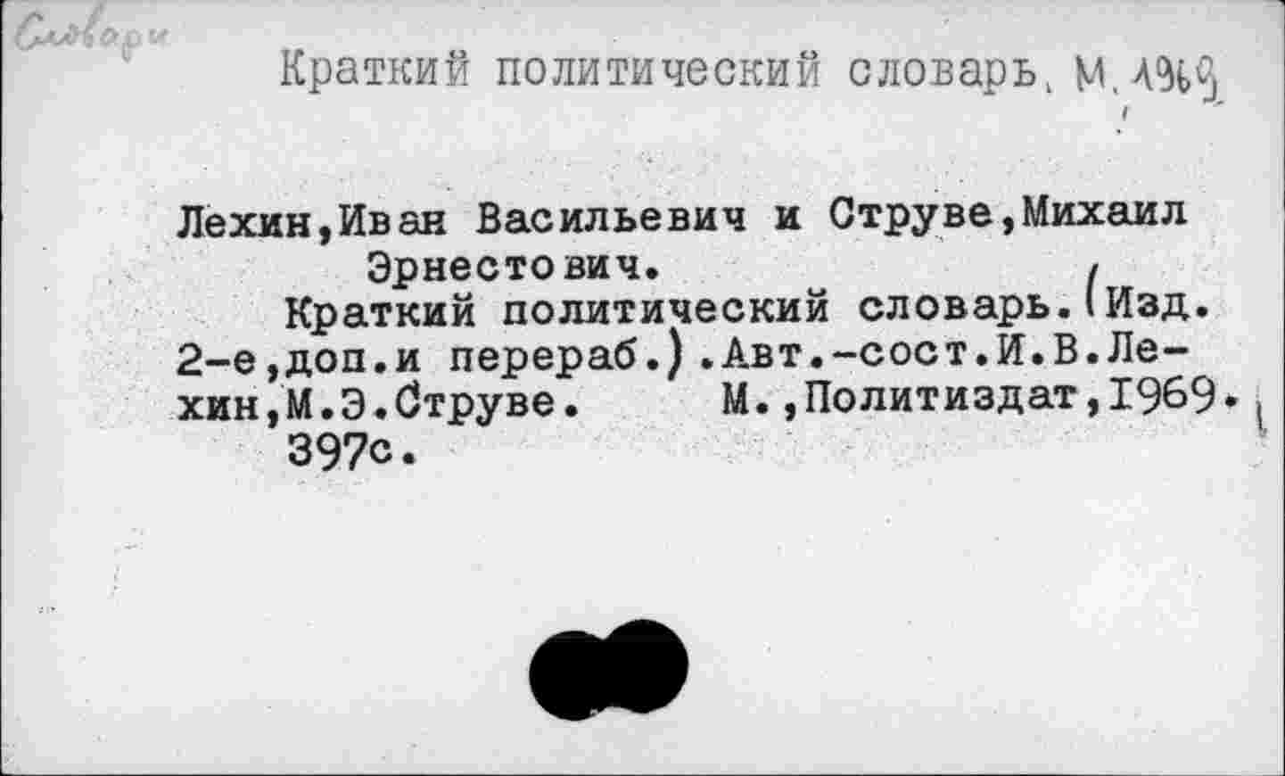 ﻿Краткий политический словарь, М.ЛЧ^ I
Лехин,Иван Васильевич и Струве,Михаил Эрнестович.	I
Краткий политический словарь.(Изд.
2-е,доп.и перераб.) .Авт.-сост.И.В.Лехин, М.Э. Струве. М.,Политиздат,1969» 397с.